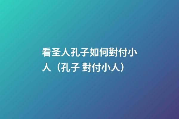 看圣人孔子如何對付小人（孔子 對付小人）